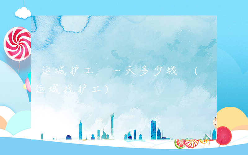 运城护工 一天多少钱 (运城找护工)